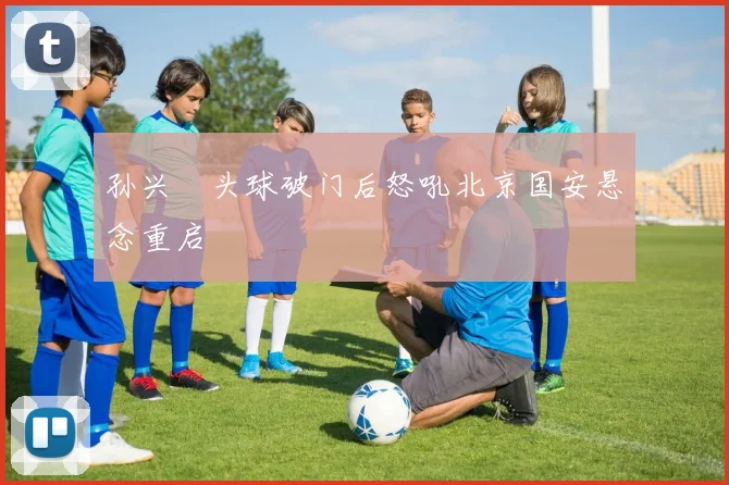 孙兴慜头球破门后怒吼北京国安悬念重启