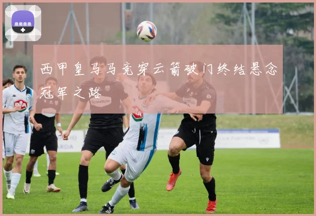 西甲皇马马竞穿云箭破门终结悬念冠军之路