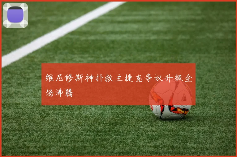 维尼修斯神扑救主捷克争议升级全场沸腾