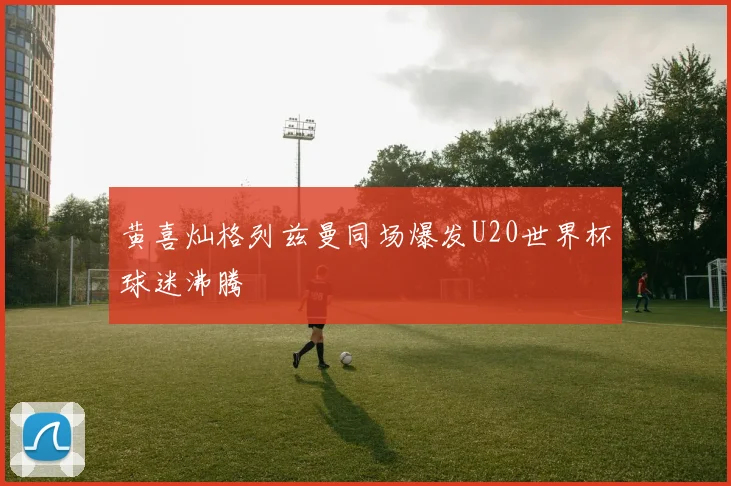 黄喜灿格列兹曼同场爆发U20世界杯球迷沸腾