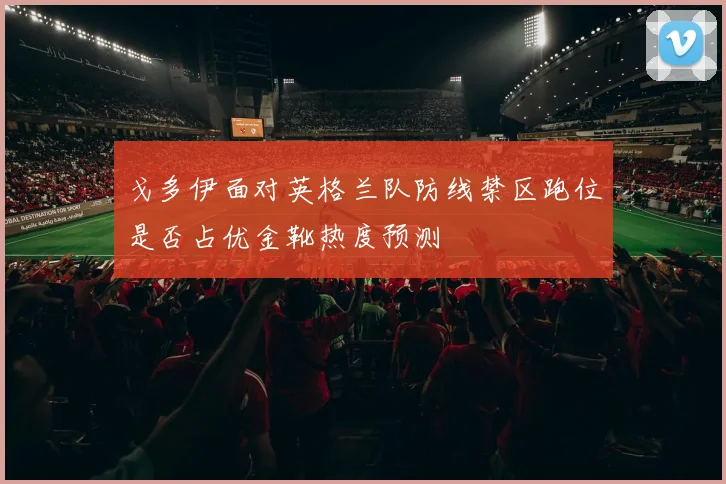 戈多伊面对英格兰队防线禁区跑位是否占优金靴热度预测
