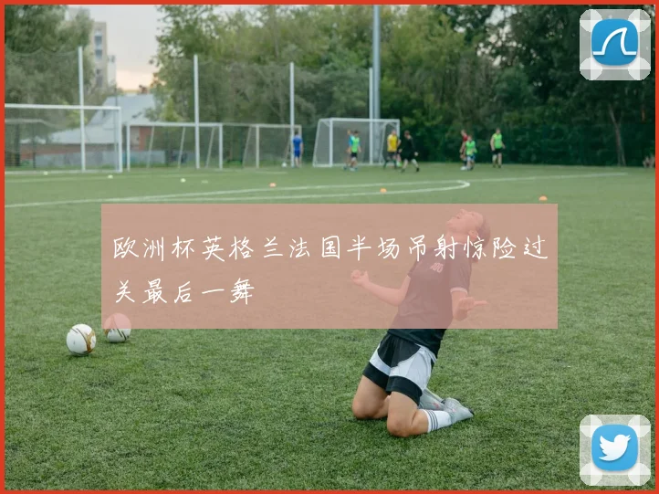 欧洲杯英格兰法国半场吊射惊险过关最后一舞