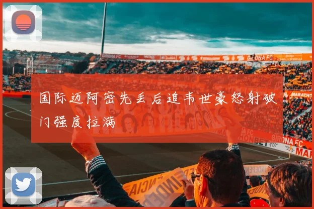 国际迈阿密先丢后追韦世豪怒射破门强度拉满