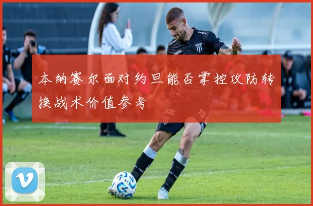 本纳赛尔面对约旦能否掌控攻防转换战术价值参考