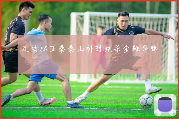 足协杯亚泰泰山补时绝杀金靴争锋