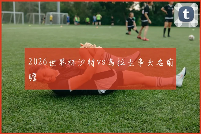 2026世界杯沙特vs乌拉圭争头名前瞻