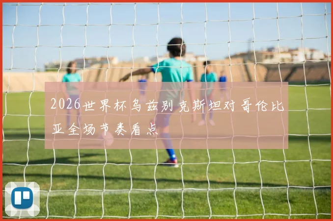 2026世界杯乌兹别克斯坦对哥伦比亚全场节奏看点
