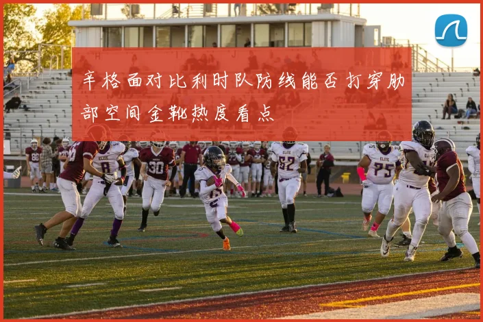 辛格面对比利时队防线能否打穿肋部空间金靴热度看点
