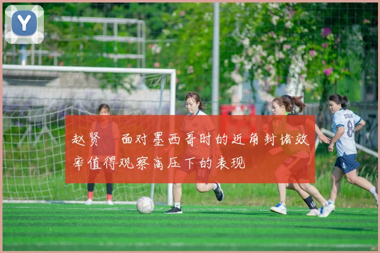 赵贤祐面对墨西哥时的近角封堵效率值得观察高压下的表现