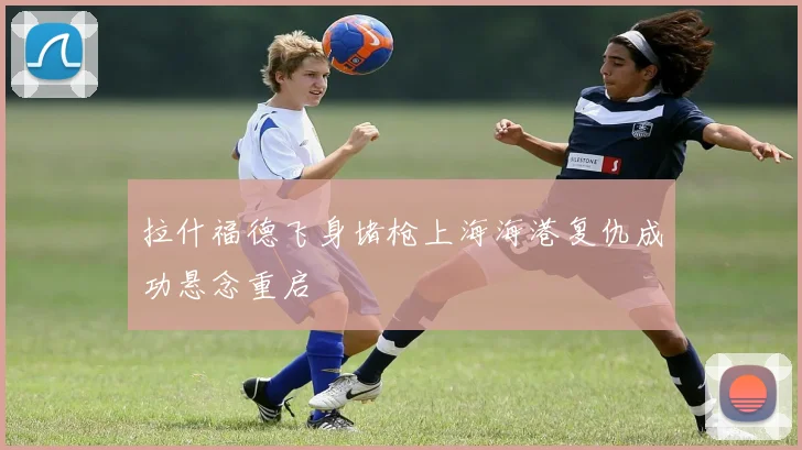 拉什福德飞身堵枪上海海港复仇成功悬念重启