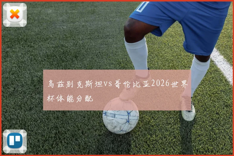 乌兹别克斯坦vs哥伦比亚2026世界杯体能分配