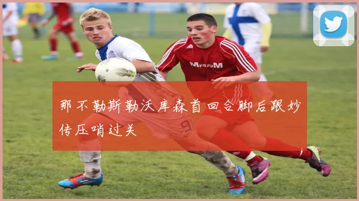 那不勒斯勒沃库森首回合脚后跟妙传压哨过关