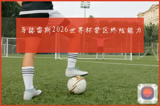 马赫雷斯2026世界杯禁区终结能力