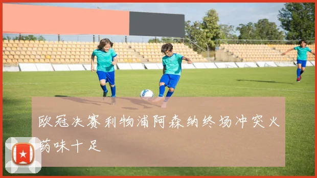 欧冠决赛利物浦阿森纳终场冲突火药味十足