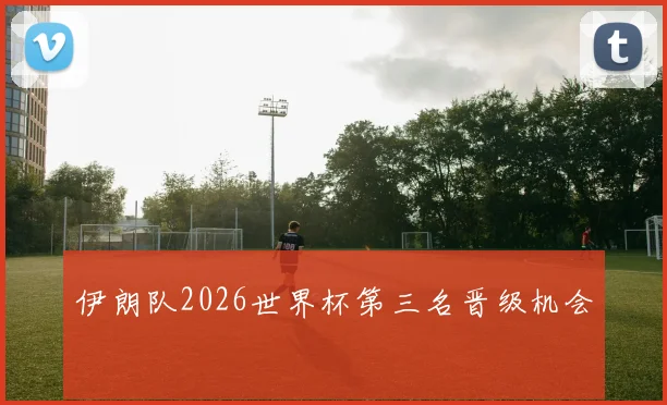 伊朗队2026世界杯第三名晋级机会