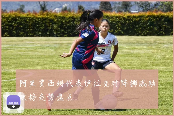 阿里贾西姆代表伊拉克对阵挪威助攻榜走势盘点