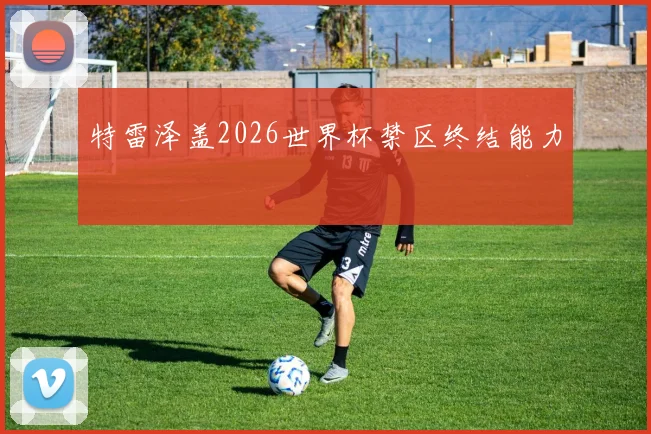 特雷泽盖2026世界杯禁区终结能力