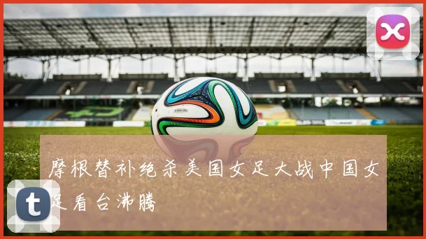 摩根替补绝杀美国女足大战中国女足看台沸腾