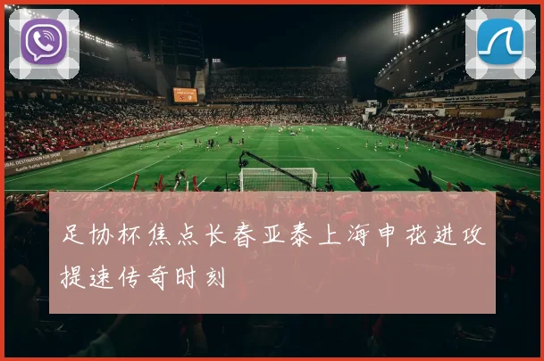 足协杯焦点长春亚泰上海申花进攻提速传奇时刻