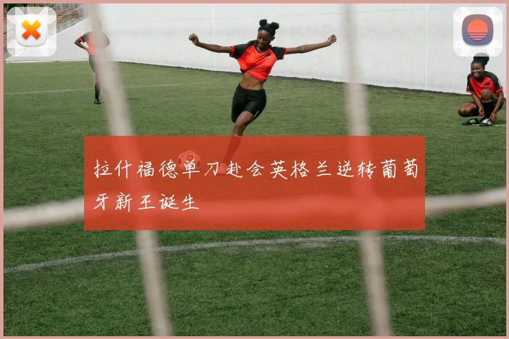 拉什福德单刀赴会英格兰逆转葡萄牙新王诞生
