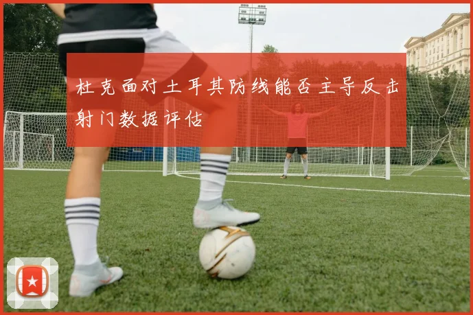 杜克面对土耳其防线能否主导反击射门数据评估