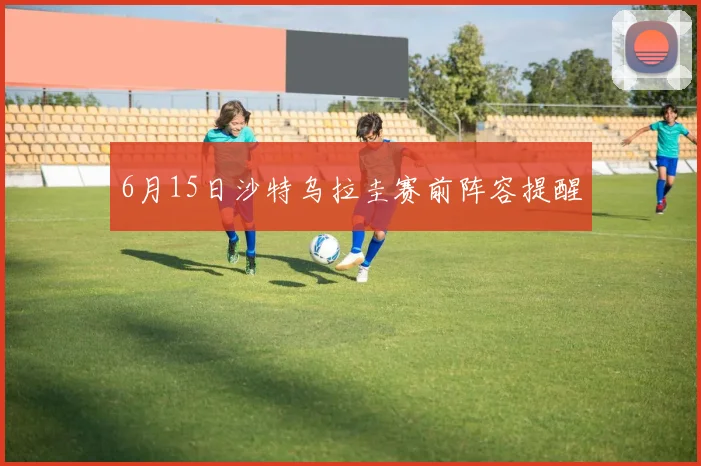 6月15日沙特乌拉圭赛前阵容提醒