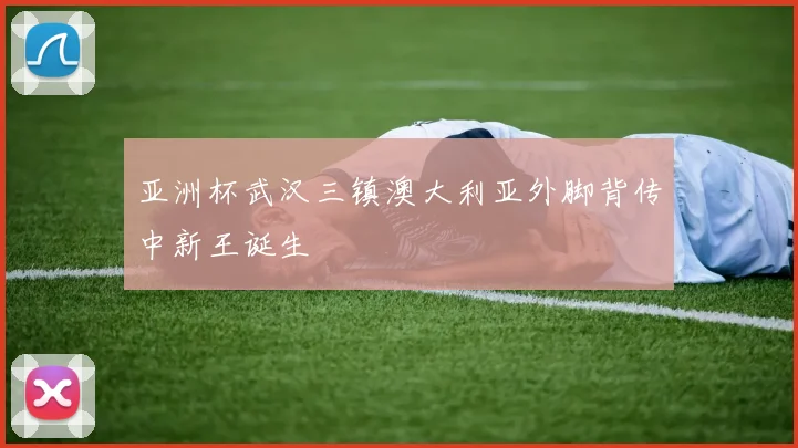 亚洲杯武汉三镇澳大利亚外脚背传中新王诞生