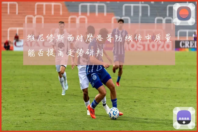 维尼修斯面对摩洛哥防线传中质量能否提高走势研判