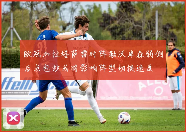 欧冠加拉塔萨雷对阵勒沃库森弱侧后点包抄或将影响阵型切换速度