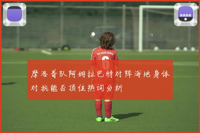 摩洛哥队阿姆拉巴特对阵海地身体对抗能否顶住热词分析