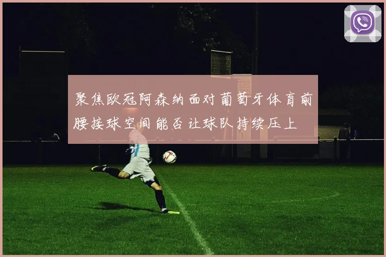 聚焦欧冠阿森纳面对葡萄牙体育前腰接球空间能否让球队持续压上