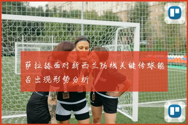 萨拉赫面对新西兰防线关键传球能否出现形势分析