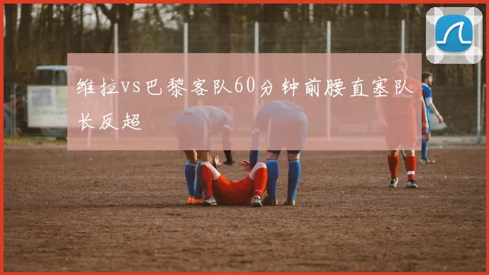 维拉vs巴黎客队60分钟前腰直塞队长反超