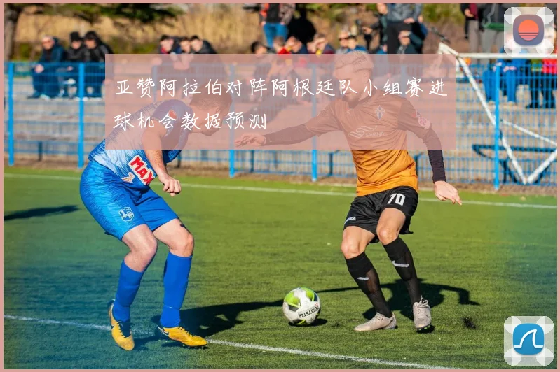 亚赞阿拉伯对阵阿根廷队小组赛进球机会数据预测