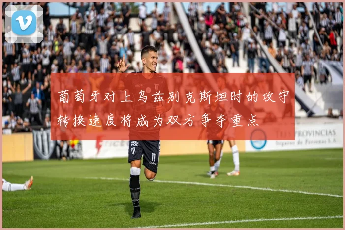 葡萄牙对上乌兹别克斯坦时的攻守转换速度将成为双方争夺重点