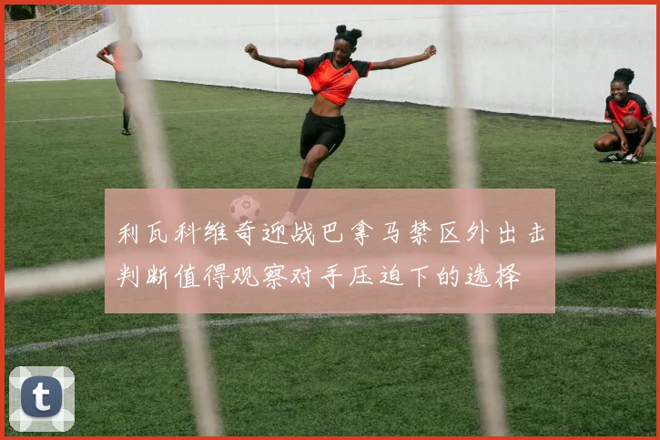 利瓦科维奇迎战巴拿马禁区外出击判断值得观察对手压迫下的选择