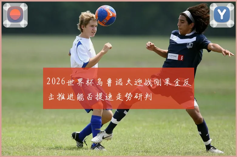 2026世界杯乌鲁诺夫迎战刚果金反击推进能否提速走势研判
