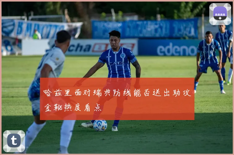 哈兹里面对瑞典防线能否送出助攻金靴热度看点