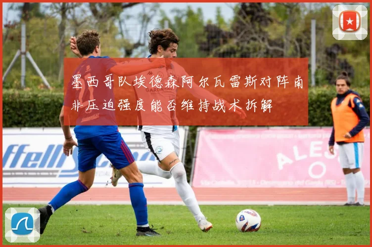 墨西哥队埃德森阿尔瓦雷斯对阵南非压迫强度能否维持战术拆解