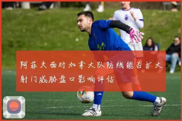 阿菲夫面对加拿大队防线能否扩大射门威胁盘口影响评估