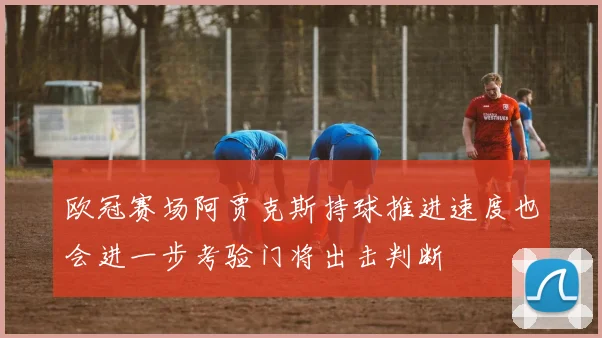 欧冠赛场阿贾克斯持球推进速度也会进一步考验门将出击判断