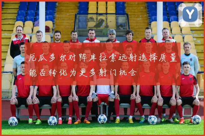 厄瓜多尔对阵库拉索远射选择质量能否转化为更多射门机会